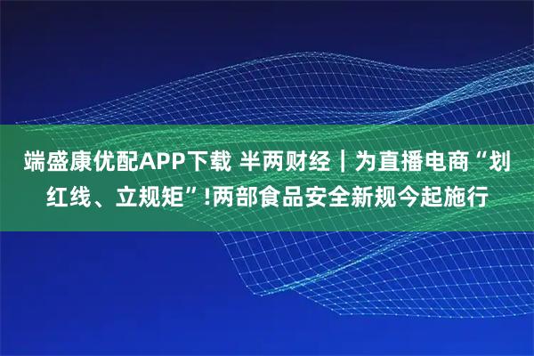 端盛康优配APP下载 半两财经｜为直播电商“划红线、立规矩”!两部食品安全新规今起施行