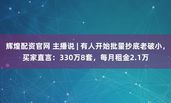 辉煌配资官网 主播说 | 有人开始批量抄底老破小，买家直言：330万8套，每月租金2.1万
