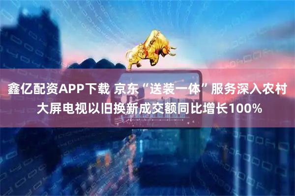 鑫亿配资APP下载 京东“送装一体”服务深入农村 大屏电视以旧换新成交额同比增长100%