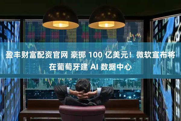 盈丰财富配资官网 豪掷 100 亿美元！微软宣布将在葡萄牙建 AI 数据中心