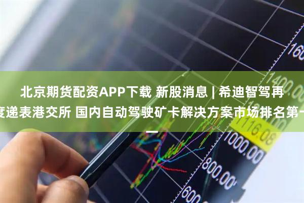 北京期货配资APP下载 新股消息 | 希迪智驾再度递表港交所 国内自动驾驶矿卡解决方案市场排名第一