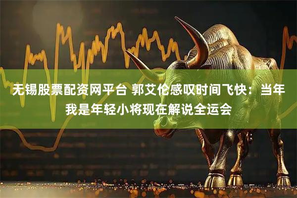 无锡股票配资网平台 郭艾伦感叹时间飞快：当年我是年轻小将现在解说全运会