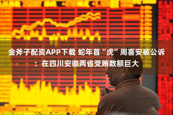 金斧子配资APP下载 蛇年首“虎”周喜安被公诉：在四川安徽两省受贿数额巨大