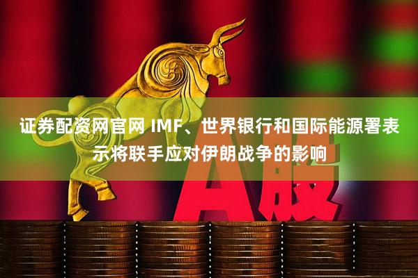 证券配资网官网 IMF、世界银行和国际能源署表示将联手应对伊朗战争的影响