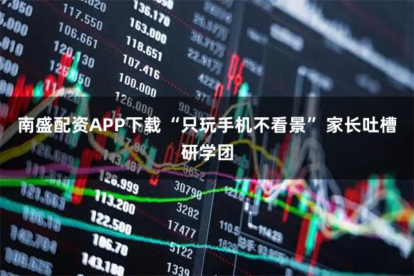 南盛配资APP下载 “只玩手机不看景” 家长吐槽研学团