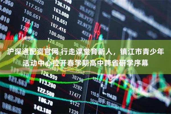 沪深通配资官网 行走课堂育新人，镇江市青少年活动中心拉开春学期高中跨省研学序幕