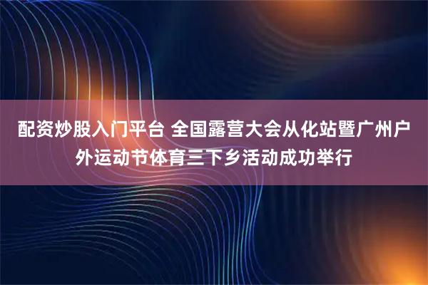 配资炒股入门平台 全国露营大会从化站暨广州户外运动节体育三下乡活动成功举行