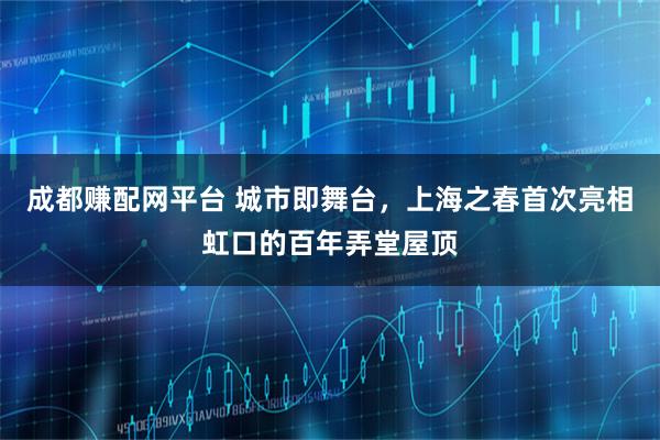 成都赚配网平台 城市即舞台，上海之春首次亮相虹口的百年弄堂屋顶