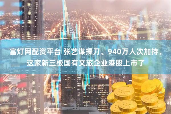 富灯网配资平台 张艺谋操刀、940万人次加持，这家新三板国有文旅企业港股上市了