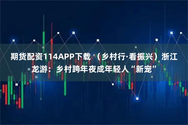 期货配资114APP下载 （乡村行·看振兴）浙江龙游：乡村跨年夜成年轻人“新宠”