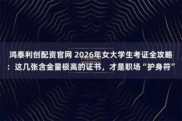 鸿泰利创配资官网 2026年女大学生考证全攻略：这几张含金量极高的证书，才是职场“护身符”
