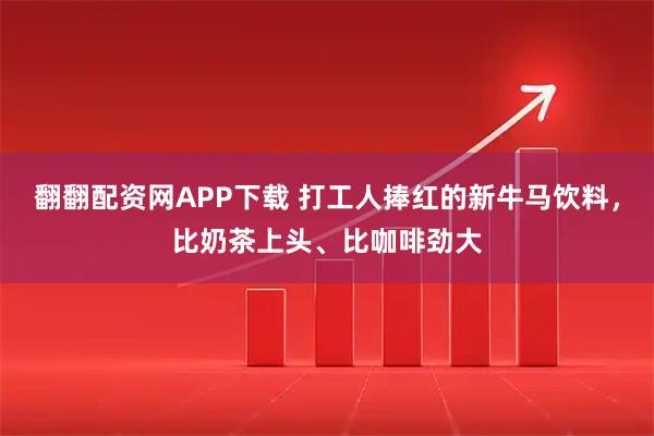 翻翻配资网APP下载 打工人捧红的新牛马饮料，比奶茶上头、比咖啡劲大