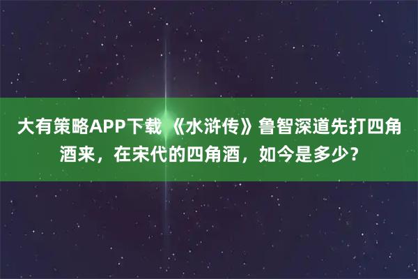 大有策略APP下载 《水浒传》鲁智深道先打四角酒来，在宋代的四角酒，如今是多少？
