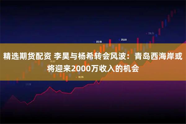 精选期货配资 李昊与杨希转会风波：青岛西海岸或将迎来2000万收入的机会