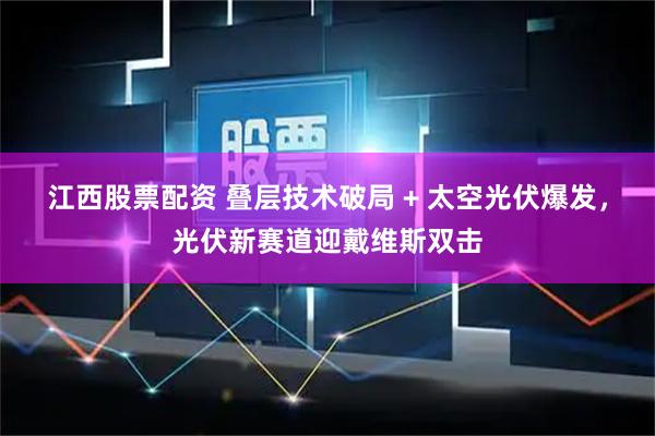 江西股票配资 叠层技术破局 + 太空光伏爆发，光伏新赛道迎戴维斯双击