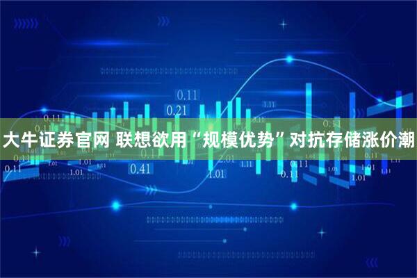 大牛证券官网 联想欲用“规模优势”对抗存储涨价潮